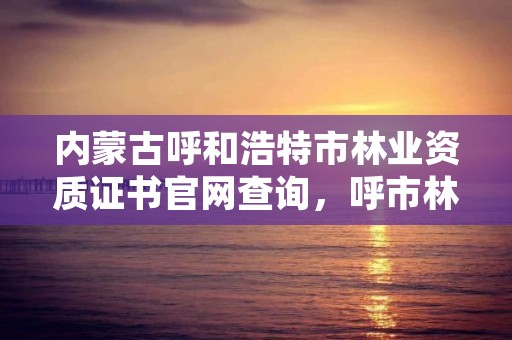 内蒙古呼和浩特市林业资质证书官网查询，呼市林业局招标信息