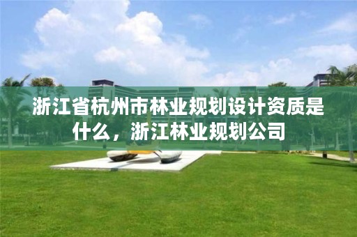 浙江省杭州市林业规划设计资质是什么，浙江林业规划公司