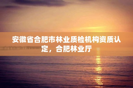 安徽省合肥市林业质检机构资质认定，合肥林业厅