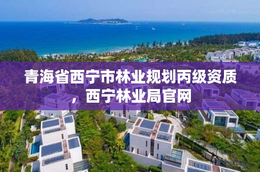 青海省西宁市林业规划丙级资质，西宁林业局官网