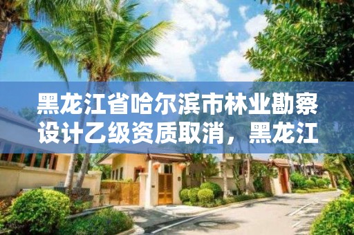 黑龙江省哈尔滨市林业勘察设计乙级资质取消，黑龙江省林业设计研究院是事业单位吗