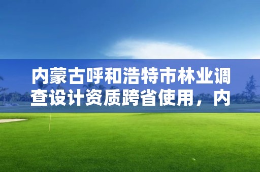 内蒙古呼和浩特市林业调查设计资质跨省使用，内蒙古林业调查规划设计院