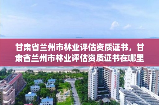 甘肃省兰州市林业评估资质证书，甘肃省兰州市林业评估资质证书在哪里办