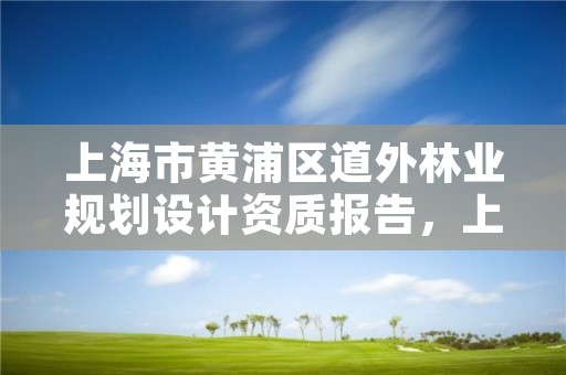 上海市黄浦区道外林业规划设计资质报告，上海市黄浦区道外林业规划设计资质报告公示