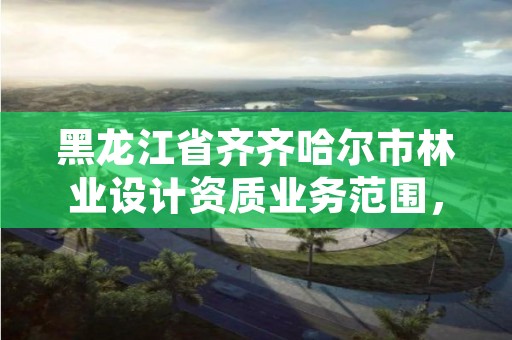 黑龙江省齐齐哈尔市林业设计资质业务范围，齐齐哈尔林业局举报电话