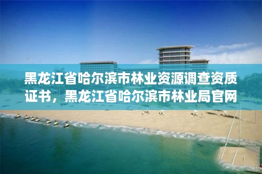 黑龙江省哈尔滨市林业资源调查资质证书，黑龙江省哈尔滨市林业局官网