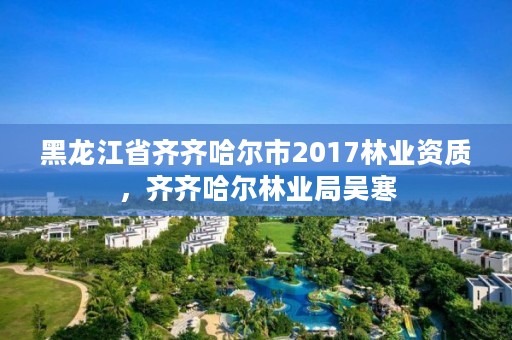 黑龙江省齐齐哈尔市2017林业资质，齐齐哈尔林业局吴寒