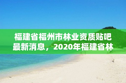 福建省福州市林业资质贴吧最新消息，2020年福建省林业局官网