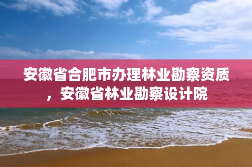 安徽省合肥市办理林业勘察资质，安徽省林业勘察设计院