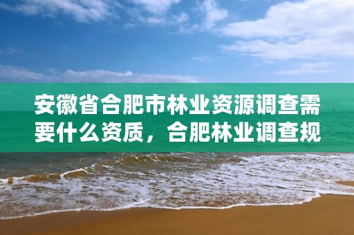 安徽省合肥市林业资源调查需要什么资质，合肥林业调查规划院