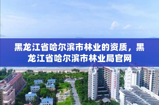 黑龙江省哈尔滨市林业的资质，黑龙江省哈尔滨市林业局官网