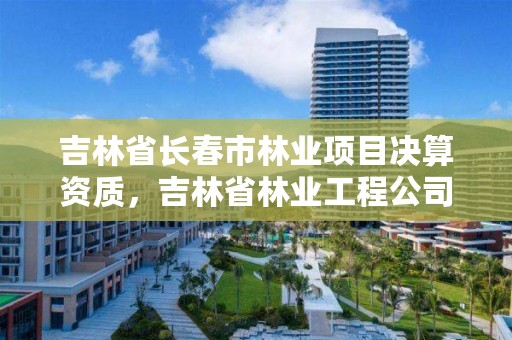 吉林省长春市林业项目决算资质，吉林省林业工程公司