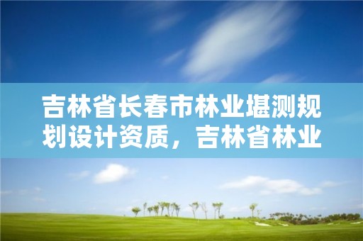 吉林省长春市林业堪测规划设计资质，吉林省林业勘察设计研究院电话