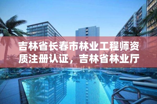 吉林省长春市林业工程师资质注册认证，吉林省林业厅官网职称公示