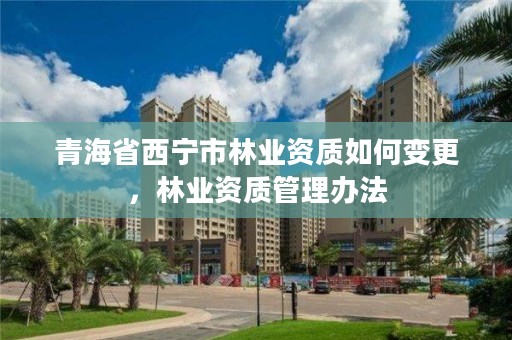 青海省西宁市林业资质如何变更，林业资质管理办法