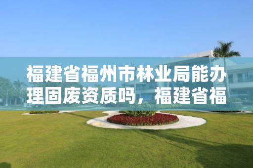 福建省福州市林业局能办理固废资质吗，福建省福州市林业局能办理固废资质吗多少钱