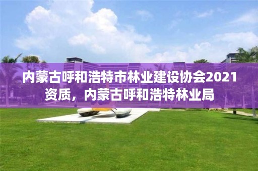 内蒙古呼和浩特市林业建设协会2021资质，内蒙古呼和浩特林业局