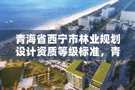 青海省西宁市林业规划设计资质等级标准，青海省西宁市林业规划设计资质等级标准是多少