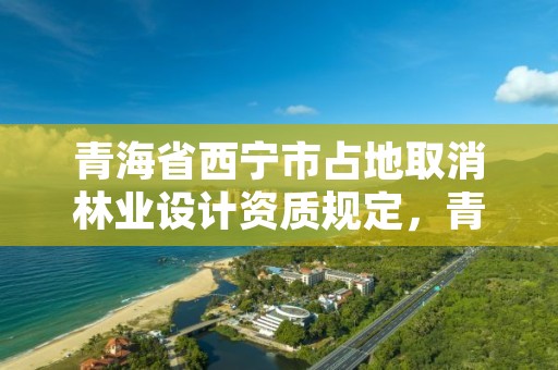 青海省西宁市占地取消林业设计资质规定，青海省西宁市占地取消林业设计资质规定最新