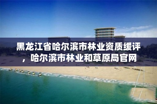 黑龙江省哈尔滨市林业资质缓评，哈尔滨市林业和草原局官网