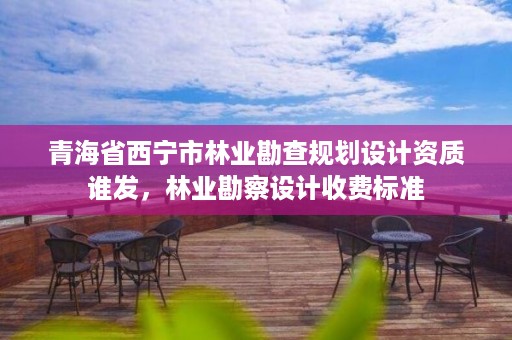 青海省西宁市林业勘查规划设计资质谁发，林业勘察设计收费标准