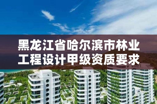 黑龙江省哈尔滨市林业工程设计甲级资质要求，哈尔滨林业勘察设计院