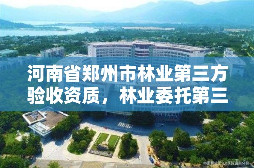 河南省郑州市林业第三方验收资质，林业委托第三方验收