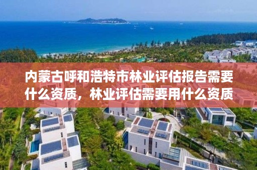 内蒙古呼和浩特市林业评估报告需要什么资质，林业评估需要用什么资质