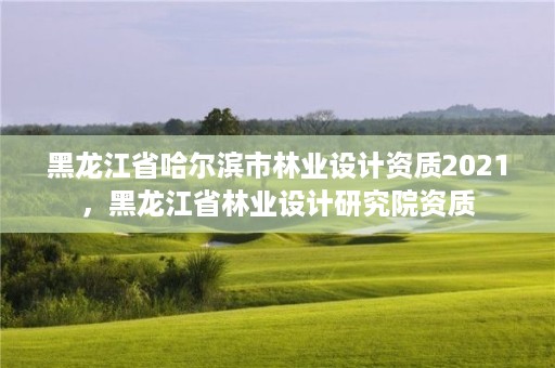 黑龙江省哈尔滨市林业设计资质2021，黑龙江省林业设计研究院资质