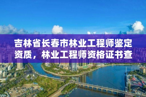 吉林省长春市林业工程师鉴定资质，林业工程师资格证书查询