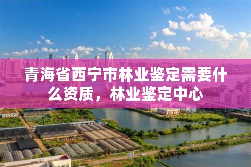 青海省西宁市林业鉴定需要什么资质，林业鉴定中心