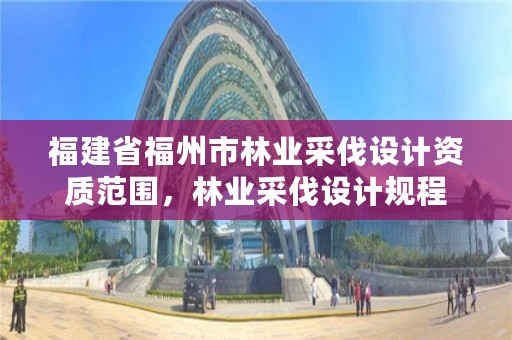 福建省福州市林业采伐设计资质范围，林业采伐设计规程