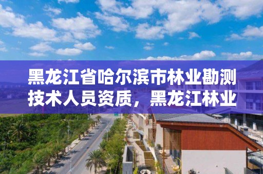 黑龙江省哈尔滨市林业勘测技术人员资质，黑龙江林业监测规划院官网