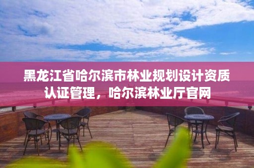 黑龙江省哈尔滨市林业规划设计资质认证管理，哈尔滨林业厅官网