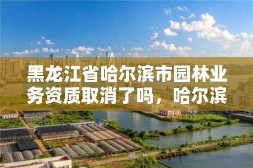 黑龙江省哈尔滨市园林业务资质取消了吗，哈尔滨园林绿化管理局