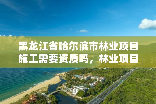 黑龙江省哈尔滨市林业项目施工需要资质吗，林业项目需要监理吗