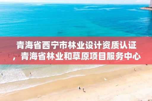 青海省西宁市林业设计资质认证，青海省林业和草原项目服务中心