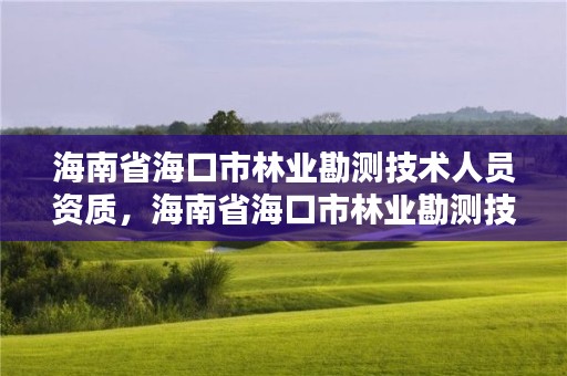 海南省海口市林业勘测技术人员资质，海南省海口市林业勘测技术人员资质查询