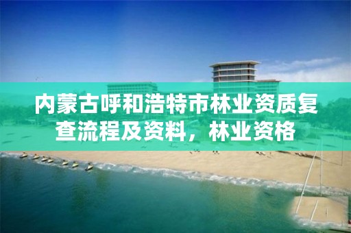 内蒙古呼和浩特市林业资质复查流程及资料，林业资格