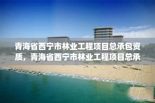 青海省西宁市林业工程项目总承包资质，青海省西宁市林业工程项目总承包资质公示