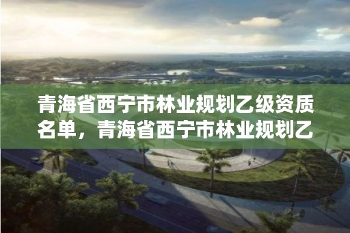 青海省西宁市林业规划乙级资质名单，青海省西宁市林业规划乙级资质名单查询