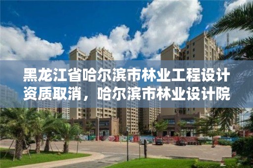 黑龙江省哈尔滨市林业工程设计资质取消，哈尔滨市林业设计院