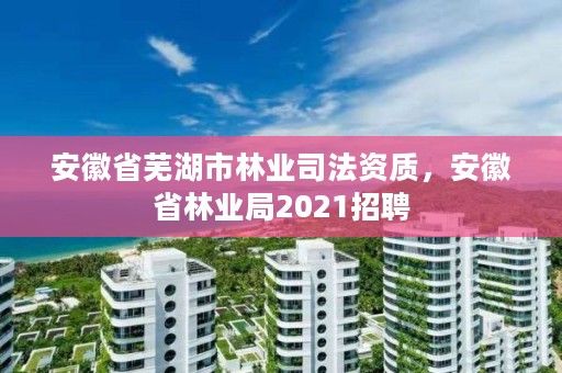 安徽省芜湖市林业司法资质，安徽省林业局2021招聘