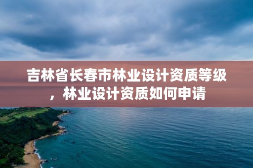 吉林省长春市林业设计资质等级，林业设计资质如何申请