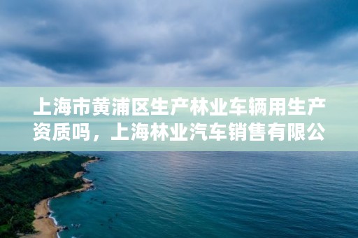 上海市黄浦区生产林业车辆用生产资质吗，上海林业汽车销售有限公司