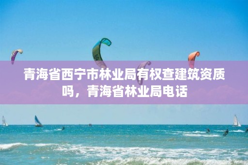 青海省西宁市林业局有权查建筑资质吗，青海省林业局电话