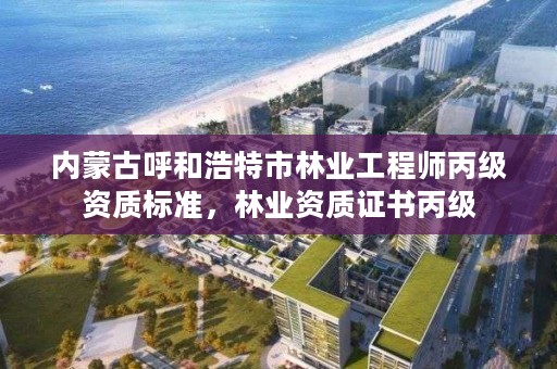 内蒙古呼和浩特市林业工程师丙级资质标准，林业资质证书丙级