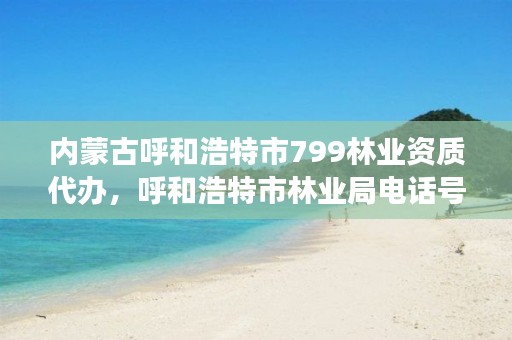 内蒙古呼和浩特市799林业资质代办，呼和浩特市林业局电话号码