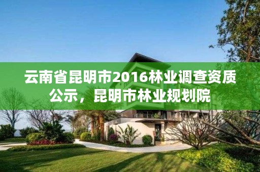 云南省昆明市2016林业调查资质公示，昆明市林业规划院