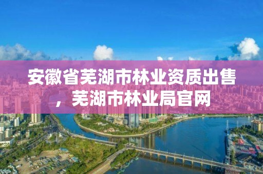 安徽省芜湖市林业资质出售，芜湖市林业局官网